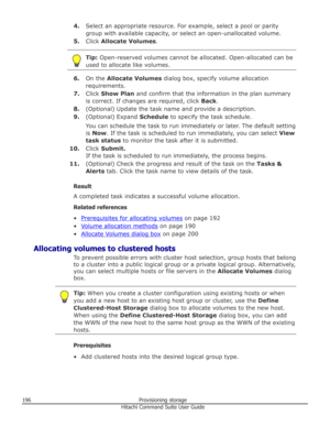 Page 1964.Select an appropriate resource. For example, select a pool or parity
group with available capacity, or select an open-unallocated volume.
5. Click  Allocate Volumes .Tip: Open-reserved volumes cannot be allocated. Open-allocated can be
used to allocate like volumes.
6. On the  Allocate Volumes  dialog box, specify volume allocation
requirements.
7. Click  Show Plan  and confirm that the information in the plan summary
is correct. If changes are required, click  Back.
8. (Optional) Update the task name...