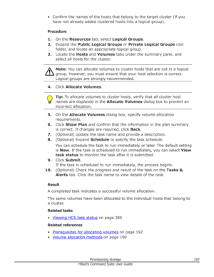 Page 197• Confirm the names of the hosts that belong to the target cluster (if youhave not already added clustered hosts into a logical group).
Procedure 1. On the  Resources  tab, select  Logical Groups .
2. Expand the  Public Logical Groups  or Private Logical Groups  root
folder, and locate an appropriate logical group.
3. Locate the  Hosts and Volumes  tabs under the summary pane, and
select all hosts for the cluster.Note:  You can allocate volumes to cluster hosts that are not in a logical
group. However,...