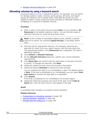 Page 198•Allocate Volumes dialog box on page 200
Allocating volumes by using a keyword search A keyword search is a full or partial text search. For example, you can search
for storage systems, hosts, volumes, parity groups, DP pools, and logical
groups by entering a full or partial name. Note that file servers are not
subject to search. Using a keyword search provides an alternate method of navigating to a resource to allocate volumes.
Procedure 1. Enter a value in the search box and press  Enter on your...