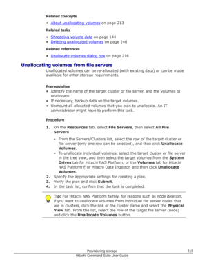 Page 215Related concepts
•
About unallocating volumes  on page 213
Related tasks
•
Shredding volume data  on page 144
•
Deleting unallocated volumes  on page 146
Related references
•
Unallocate volumes dialog box  on page 216
Unallocating volumes from file servers Unallocated volumes can be re-allocated (with existing data) or can be made
available for other storage requirements.
Prerequisites
• Identify the name of the target cluster or file server, and the volumes to unallocate.
• If necessary, backup data on...