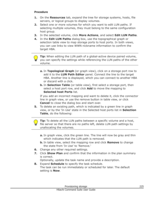 Page 225Procedure1. On the  Resources  tab, expand the tree for storage systems, hosts, file
servers, or logical groups to display volumes.
2. Select one or more volumes for which you want to edit LUN paths. If
selecting multiple volumes, they must belong to the same configuration
host group.
3. In the selected volume, click  More Actions, and select Edit LUN Paths .
4. In the  Edit LUN Paths  dialog box, use the topographical graph or
selection table view to map storage ports to host ports. In both views, you...