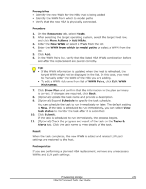 Page 229Prerequisites
• Identify the new WWN for the HBA that is being added
• Identify the WWN from which to model paths
• Verify that the new HBA is physically connected.
Procedure 1. On the  Resources  tab, select  Hosts.
2. After selecting the target operating system, select the target host row,
and click  More Actions > Add HBAs .
3. Enter the  New WWN  or select a WWN from the list.
4. Enter the  WWN from which to model paths  or select a WWN from the
list.
5. Click  Add.
6. In the WWN Pairs list, verify...