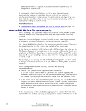 Page 238better performance. Large chunk sizes have better expandability but
compromise performance.
If linking with Hitachi NAS Platform v11.3 or later, Device Manager automatically creates or expands a storage pool with the optimum
configuration based on best practices. You just need to select parity groups
that meet the conditions. You do not need to configure volumes, paths, or
settings for writing to system drives.
Related references
•
Conditions for parity groups that are used in storage pools  on page 236...