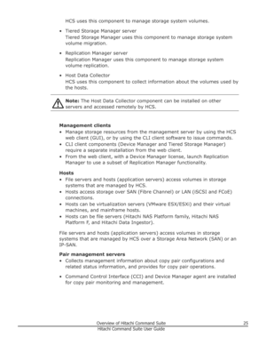 Page 25HCS uses this component to manage storage system volumes.
• Tiered Storage Manager server Tiered Storage Manager uses this component to manage storage systemvolume migration.
• Replication Manager server Replication Manager uses this component to manage storage systemvolume replication.
• Host Data Collector HCS uses this component to collect information about the volumes used bythe hosts.Note:  The Host Data Collector component can be installed on other
servers and accessed remotely by HCS.
Management...