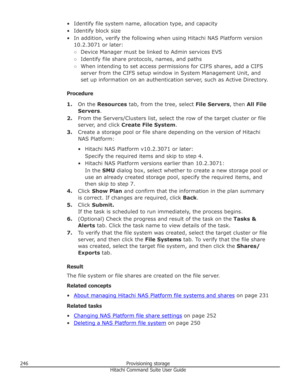 Page 246• Identify file system name, allocation type, and capacity• Identify block size
• In addition, verify the following when using Hitachi NAS Platform version 10.2.3071 or later:
○ Device Manager must be linked to Admin services EVS
○ Identify file share protocols, names, and paths
○ When intending to set access permissions for CIFS shares, add a CIFS
server from the CIFS setup window in System Management Unit, and set up information on an authentication server, such as Active Directory.
Procedure 1. On the...