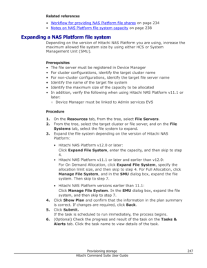 Page 247Related references
•
Workflow for providing NAS Platform file shares  on page 234
•
Notes on NAS Platform file system capacity  on page 238
Expanding a NAS Platform file system Depending on the version of Hitachi NAS Platform you are using, increase the
maximum allowed file system size by using either HCS or System Management Unit (SMU).
Prerequisites
• The file server must be registered in Device Manager
• For cluster configurations, identify the target cluster name • For non-cluster configurations,...