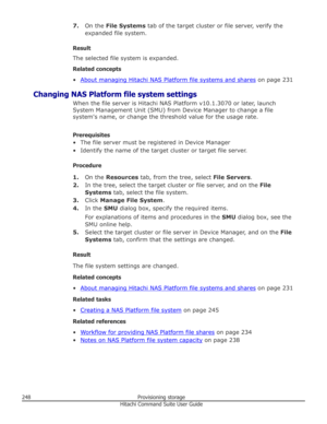 Page 2487.On the  File Systems  tab of the target cluster or file server, verify the
expanded file system.
Result
The selected file system is expanded.
Related concepts
•
About managing Hitachi NAS Platform file systems and shares  on page 231
Changing NAS Platform file system settings When the file server is Hitachi NAS Platform v10.1.3070 or later, launch
System Management Unit (SMU) from Device Manager to change a file
system's name, or change the threshold value for the usage rate.
Prerequisites
• The...