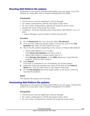 Page 249Mounting NAS Platform file systemsDepending on the version of Hitachi NAS Platform you are using, mount filesystems by using either HCS or System Management Unit (SMU).
Prerequisites
• The file server must be registered in Device Manager
• For cluster configurations, identify the target cluster name • For non-cluster configurations, identify the target file server name
• Identify the name of the target file system • In addition, verify the following when using Hitachi NAS Platform v11.1 or later:
○...