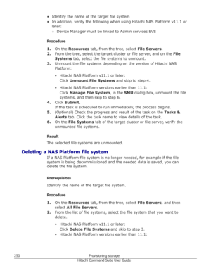 Page 250• Identify the name of the target file system
• In addition, verify the following when using Hitachi NAS Platform v11.1 or later:
○ Device Manager must be linked to Admin services EVS
Procedure 1. On the  Resources  tab, from the tree, select  File Servers.
2. From the tree, select the target cluster or file server, and on the  File
Systems  tab, select the file systems to unmount.
3. Unmount the file systems depending on the version of Hitachi NAS
Platform:
• Hitachi NAS Platform v11.1 or later: Click...