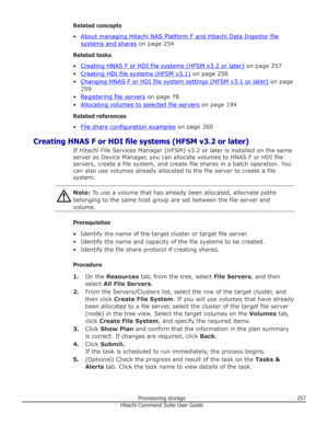 Page 257Related concepts
•
About managing Hitachi NAS Platform F and Hitachi Data Ingestor file
systems and shares  on page 254
Related tasks
•
Creating HNAS F or HDI file systems (HFSM v3.2 or later)  on page 257
•
Creating HDI file systems (HFSM v3.1)  on page 258
•
Changing HNAS F or HDI file system settings (HFSM v3.1 or later)  on page
259
•
Registering file servers  on page 78
•
Allocating volumes to selected file servers  on page 194
Related references
•
File share configuration examples  on page 260...