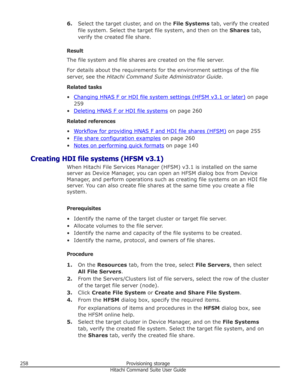 Page 2586.Select the target cluster, and on the  File Systems tab, verify the created
file system. Select the target file system, and then on the  Shares tab,
verify the created file share.
Result
The file system and file shares are created on the file server.
For details about the requirements for the environment settings of the file server, see the  Hitachi Command Suite Administrator Guide .
Related tasks •
Changing HNAS F or HDI file system settings (HFSM v3.1 or later)  on page
259
•
Deleting HNAS F or HDI...