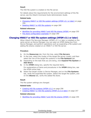 Page 259Result
The HDI file system is created on the file server.
For details about the requirements for the environment settings of the file server, see the  Hitachi Command Suite Administrator Guide .
Related tasks •
Changing HNAS F or HDI file system settings (HFSM v3.1 or later)  on page
259
•
Deleting HNAS F or HDI file systems  on page 260
Related references
•
Workflow for providing HNAS F and HDI file shares (HFSM)  on page 255
•
File share configuration examples  on page 260
Changing HNAS F or HDI file...