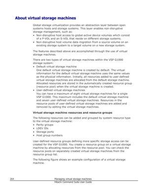 Page 264About virtual storage machinesGlobal storage virtualization provides an abstraction layer between opensystems hosts and storage systems. This layer enables non-disruptive
storage management, such as:
• Non-disruptive host access to global-active device volumes which consist of a P-VOL and an S-VOL that reside on different storage systems.
• Non-disruptive host volume data migration from a source volume on an existing storage system to a target volume on a new storage system.
The features described above...