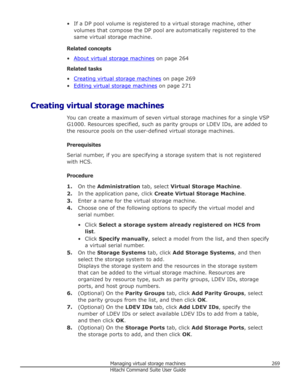 Page 269• If a DP pool volume is registered to a virtual storage machine, othervolumes that compose the DP pool are automatically registered to the
same virtual storage machine.
Related concepts •
About virtual storage machines  on page 264
Related tasks
•
Creating virtual storage machines  on page 269
•
Editing virtual storage machines  on page 271
Creating virtual storage machines You can create a maximum of seven virtual storage machines for a single VSPG1000. Resources specified, such as parity groups or...
