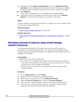 Page 2709.(Optional) On the  Host Group Numbers  tab, click Add Host Group
Numbers , specify storage ports and the number of host group numbers
to add per port, or specify host groups from a list, and then click  OK.
10. Click Submit.
If the task is scheduled to run immediately, the process begins.
11. (Optional) Check the progress and result of the task on the  Tasks &
Alerts  tab. Click the task name to view details of the task.
Result
The user-defined virtual storage machine is created and can be viewed in...