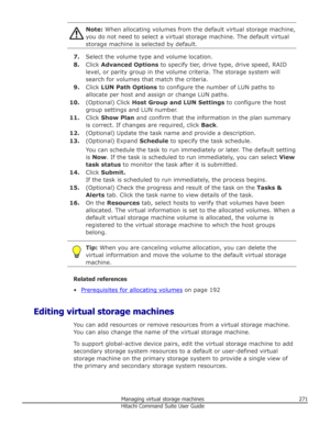 Page 271Note: When allocating volumes from the default virtual storage machine,
you do not need to select a virtual storage machine. The default virtual
storage machine is selected by default.
7. Select the volume type and volume location.
8. Click  Advanced Options  to specify tier, drive type, drive speed, RAID
level, or parity group in the volume criteria. The storage system will
search for volumes that match the criteria.
9. Click  LUN Path Options  to configure the number of LUN paths to
allocate per host...