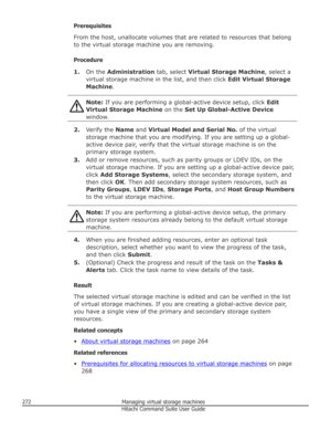 Page 272Prerequisites
From the host, unallocate volumes that are related to resources that belong to the virtual storage machine you are removing.
Procedure 1. On the  Administration  tab, select Virtual Storage Machine , select a
virtual storage machine in the list, and then click  Edit Virtual Storage
Machine .Note: If you are performing a global-active device setup, click  Edit
Virtual Storage Machine  on the Set Up Global-Active Device
window.
2. Verify the  Name and Virtual Model and Serial No.  of the...