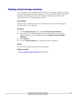 Page 273Deleting virtual storage machinesYou can delete virtual storage machines that are no longer required. Deletinga virtual storage machine also deletes all of the virtual information about the
resources that belong to that virtual storage machine and removes the
resources from the virtual storage machine.
Prerequisites
From the host, unallocate the volumes that belong to the virtual storage
machine that you are deleting.
Procedure 1. On the  Administration  tab, select Virtual Storage Machine .
2. From the...