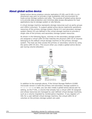 Page 276About global-active deviceGlobal-active device employs volume replication (P-VOL and S-VOL in a bi-
directional copy pair) to provide a high availability (HA) environment for
hosts across storage systems and sites. The purpose of global-active device
is to provide data protection and minimize data access disruptions for host applications due to storage system or site failures.
A virtual storage machine represents storage resources such as parity groupsand LDEVs (volumes). To support global-active device...