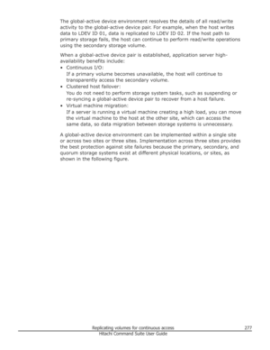 Page 277The global-active device environment resolves the details of all read/write
activity to the global-active device pair. For example, when the host writes
data to LDEV ID 01, data is replicated to LDEV ID 02. If the host path to
primary storage fails, the host can continue to perform read/write operations using the secondary storage volume.
When a global-active device pair is established, application server high-
availability benefits include:
• Continuous I/O: If a primary volume becomes unavailable, the...