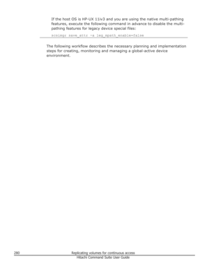Page 280If the host OS is HP-UX 11iv3 and you are using the native multi-pathing
features, execute the following command in advance to disable the multi-
pathing features for legacy device special files:
scsimgr save_attr -a leg_mpath_enable=false
The following workflow describes the necessary planning and implementation steps for creating, monitoring and managing a global-active device
environment.
280Replicating volumes for continuous accessHitachi Command Suite User Guide 