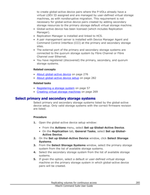 Page 285to create global-active device pairs where the P-VOLs already have a
virtual LDEV ID assigned and are managed by user-defined virtual storage machines, as with nondisruptive migration. This requirement is notnecessary for global-active device pairs created by adding secondary
storage resources to the primary storage default virtual storage machine.
• Global-active device has been licensed (which includes Replication Manager).
• Replication Manager is installed and linked to HCS.
• A pair management...