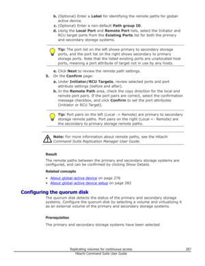 Page 287b.(Optional) Enter a  Label for identifying the remote paths for global-
active device.
c. (Optional) Enter a non-default  Path group ID.
d. Using the  Local Port  and Remote Port  lists, select the Initiator and
RCU target ports from the  Existing Ports list for both the primary
and secondary storage systems.Tip:  The port list on the left shows primary to secondary storage
ports, and the port list on the right shows secondary to primary
storage ports. Note that the listed existing ports are unallocated...