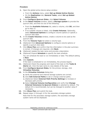 Page 288Procedure1. Open the global-active device setup window:
• From the  Actions menu, select  Set up Global-Active Device
• On the  Replication  tab, General Tasks , select Set up Global-
Active Device
2. From  Configure Quorum Disks , click Select Volume .
3. In the  Select Volume  window, select a  Storage system to provide the
quorum disk, and then do one of the following:
• From the  Available Volumes  list, select a volume, click  OK, and then
go to step 12.
• If no suitable volume is listed, click...