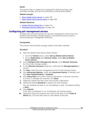 Page 289Result
The quorum disk is created and virtualized for both the primary and
secondary storage, and can be confirmed by clicking Show Details.
Related concepts •
About global-active device  on page 276
•
About global-active device setup  on page 282
Related references
•
Create Volumes dialog box  on page 141
•
Virtualize Volumes dialog box  on page 155
Configuring pair management servers Configure the command devices for the pair management servers from theprimary and secondary storage systems. Command...