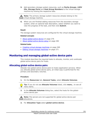 Page 2915.Add secondary storage system resources, such as  Parity Groups, LDEV
IDs , Storage Ports  and Host Group Numbers  to the virtual storage
machine by clicking the respective tabs.Note:  The primary storage system resources already belong to the
virtual storage machine.
6. When you are finished adding resources from the secondary storage
system, enter an optional task description, select whether you want to
view the progress of the task, and then click  Submit.
Result The storage system resources are...