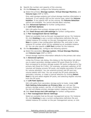 Page 2924.Specify the number and capacity of the volumes.
5. On the  Primary  tab, configure the following options:
a. Select the primary  Storage system, Virtual Storage Machine , and
Volume type  (HDP or HDT).
Only valid storage systems and virtual storage machine information is
displayed. If you specify HDP as the volume type, select the  Volume
location . If you specify HDT as the volume, the  Volume Selection
options are available. You cannot allocate Basic volumes.
b. Click  Advanced Options  for further...