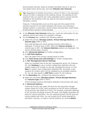 Page 294device paired volumes, select an already allocated volume to use in a
new global-active device pair, and click  Allocate Like Volumes.Tip: Regardless of whether the primary volume (P-VOL) or the secondary
volume (S-VOL) is selected as the existing volume, the settings for the
existing P-VOL are used for the newly allocated primary volume and the
settings for the existing S-VOL are used for the newly allocated
secondary volume.
However, if characteristics such as drive type and drive speed of the
existing...