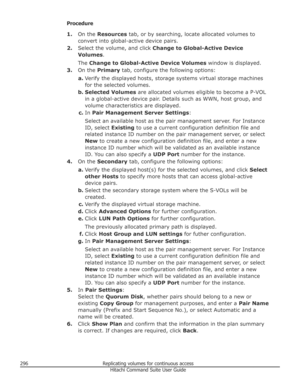 Page 296Procedure1. On the  Resources  tab, or by searching, locate allocated volumes to
convert into global-active device pairs.
2. Select the volume, and click  Change to Global-Active Device
Volumes .
The  Change to Global-Active Device Volumes  window is displayed.
3. On the  Primary  tab, configure the following options:
a. Verify the displayed hosts, storage systems virtual storage machines
for the selected volumes.
b. Selected Volumes  are allocated volumes eligible to become a P-VOL
in a global-active...