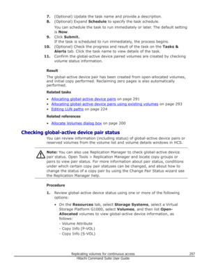 Page 2977.(Optional) Update the task name and provide a description.
8. (Optional) Expand  Schedule to specify the task schedule.
You can schedule the task to run immediately or later. The default setting
is  Now .
9. Click  Submit.
If the task is scheduled to run immediately, the process begins.
10. (Optional) Check the progress and result of the task on the  Tasks &
Alerts  tab. Click the task name to view details of the task.
11. Confirm the global-active device paired volumes are created by checking
volume...