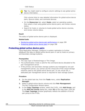 Page 298- GAD StatusTip: You might need to configure column settings to see global-active
device information.
Click volume links to view detailed information for global-active device
pairs, Quorum disks, and command devices.
• On the  Resources  tab, select  Hosts, select an operating system,
then select a host using global-active device pairs, and review volume status.
• Search for hosts or volumes to locate global-active device volumes, and review volume status.
Result
The status of global-active device pairs...