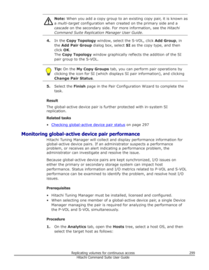 Page 299Note: When you add a copy group to an existing copy pair, it is known as
a  multi-target  configuration when created on the primary side and a
cascade  on the secondary side. For more information, see the  Hitachi
Command Suite Replication Manager User Guide .
4.In the  Copy Topology  window, select the S-VOL, click  Add Group, in
the  Add Pair Group  dialog box, select  SI as the copy type, and then
click  OK.
The  Copy Topology  window graphically reflects the addition of the SI
pair group to the...