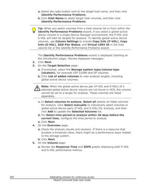 Page 300a.Select the radio button next to the target host name, and then click
Identify Performance Problems .
b. Click  Host Name  to select target host volumes, and then click
Identify Performance Problems .Tip: When you select volumes from a host volume list or from within the
Identify Performance Problems  wizard, if you select a global-active
device volume in a single Device Manager environment, the P-VOL and
S-VOL will both be targets for analysis. To identify global-active device
volumes, use  Column...