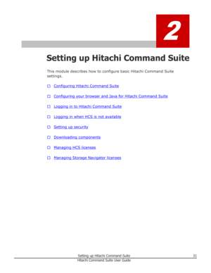 Page 312
Setting up Hitachi Command SuiteThis module describes how to configure basic Hitachi Command Suitesettings.
□
Configuring Hitachi Command Suite
□
Configuring your browser and Java for Hitachi Command Suite
□
Logging in to Hitachi Command Suite
□
Logging in when HCS is not available
□
Setting up security
□
Downloading components
□
Managing HCS licenses
□
Managing Storage Navigator licenses
Setting up Hitachi Command Suite31Hitachi Command Suite User Guide 