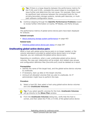 Page 301Tip: If there is a large disparity between the performance metrics for
the P-VOL and S-VOL, complete the wizard steps to investigate the
issue further and determine the root cause. For example, there could
be significant load variances between the connected hosts for the primary/secondary storage systems, remote path latencies, or multi-
path software configuration issues.
6. Continue stepping through the  Identify Performance Problems  wizard
to review further information on Cache, MP Blades, and Parity...