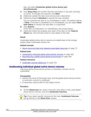 Page 302pair, and select Unallocate global-active device pair
simultaneously .
3. Click  Show Plan  and confirm that the information in the plan summary
is correct. If changes are required, click  Back.
4. (Optional) Update the task name and provide a description.
5. (Optional) Expand  Schedule to specify the task schedule.
You can schedule the task to run immediately or later. The default setting
is  Now . If the task is scheduled to run immediately, you can select  View
task status  to monitor the task after...