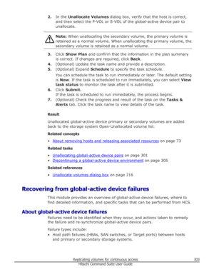 Page 3032.In the  Unallocate Volumes  dialog box, verify that the host is correct,
and then select the P-VOL or S-VOL of the global-active device pair to
unallocate.Note:  When unallocating the secondary volume, the primary volume is
retained as a normal volume. When unallocating the primary volume, the
secondary volume is retained as a normal volume.
3. Click  Show Plan  and confirm that the information in the plan summary
is correct. If changes are required, click  Back.
4. (Optional) Update the task name and...