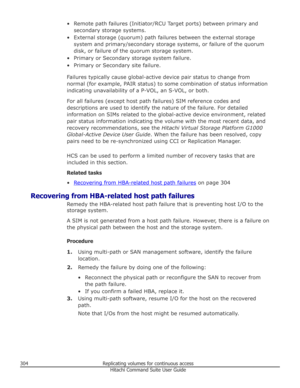 Page 304• Remote path failures (Initiator/RCU Target ports) between primary andsecondary storage systems.
• External storage (quorum) path failures between the external storage system and primary/secondary storage systems, or failure of the quorum
disk, or failure of the quorum storage system.
• Primary or Secondary storage system failure. • Primary or Secondary site failure.
Failures typically cause global-active device pair status to change fromnormal (for example, PAIR status) to some combination of status...