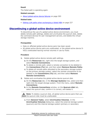 Page 305Result
The failed path is operating again.
Related concepts •
About global-active device failures  on page 303
Related tasks
•
Editing LUN paths when exchanging a failed HBA  on page 227
Discontinuing a global-active device environment To discontinue the use of a global-active device environment, you must
delete remote path settings, delete and unvirtualize the quorum disk, delete the command devices for pair management servers, and delete the virtual
storage machine.
Prerequisites
• Data on affected...