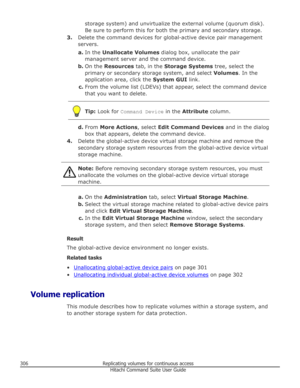 Page 306storage system) and unvirtualize the external volume (quorum disk).Be sure to perform this for both the primary and secondary storage.
3. Delete the command devices for global-active device pair management
servers.
a. In the  Unallocate Volumes  dialog box, unallocate the pair
management server and the command device.
b. On the  Resources  tab, in the  Storage Systems  tree, select the
primary or secondary storage system, and select  Volumes. In the
application area, click the  System GUI link.
c. From...