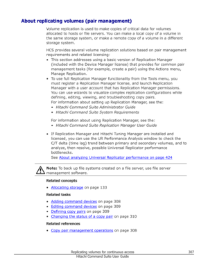 Page 307About replicating volumes (pair management)Volume replication is used to make copies of critical data for volumesallocated to hosts or file servers. You can make a local copy of a volume in
the same storage system, or make a remote copy of a volume in a different
storage system.
HCS provides several volume replication solutions based on pair management requirements and related licensing:
• This section addresses using a basic version of Replication Manager (included with the Device Manager license) that...