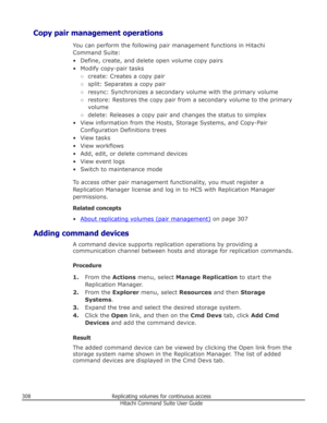 Page 308Copy pair management operationsYou can perform the following pair management functions in HitachiCommand Suite:
• Define, create, and delete open volume copy pairs • Modify copy-pair tasks ○create: Creates a copy pair
○ split: Separates a copy pair
○ resync: Synchronizes a secondary volume with the primary volume
○ restore: Restores the copy pair from a secondary volume to the primary
volume
○ delete: Releases a copy pair and changes the status to simplex
• View information from the Hosts, Storage...