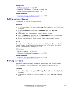 Page 309Related tasks
•
Defining copy pairs  on page 309
•
Changing the status of a copy pair  on page 310
•
Deleting command devices  on page 311
Related references
•
Copy pair management operations  on page 308
Editing command devices You can edit an existing command device.
Procedure 1. From the  Actions menu, select  Manage Replication  to start Replication
Manager.
2. From the  Explorer menu select  Resources and then Storage
Systems .
3. Expand the tree and select the desired storage system.
4. Click the...