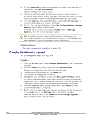 Page 3103.On the  Unpaired  tab, select the volumes from which copy pairs will be
defined and click  Pair Management .
The Pair Configuration wizard opens.
4. Follow the steps in the Pair Configuration wizard to define copy pairs.
For details about how to specify copy-pair conditions and how to use the Pair Configuration wizard, see the Replication Manager online help.
5. From the  Explorer menu, select  Tasks, and then select  Tasks again to
confirm that the task was properly executed.
6. Confirm the copy-pair...