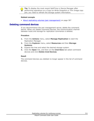 Page 311Tip: To display the most recent SplitTime in Device Manager after
performing operations on a Copy-on-Write Snapshot or Thin Image copy pair, you need to refresh the storage system information.
Related concepts
•
About replicating volumes (pair management)  on page 307
Deleting command devices If you decommission the pair management server, delete the command
device. When you delete command devices, the communication channel between hosts and storage for replication commands is deleted.
Procedure 1. From...