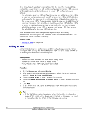 Page 316Over time, heavily used servers might exhibit the need for improved high-
availability, and/or improved I/O and throughput performance. HCS provides
for the optimization and maintenance of server HBA configurations, as
follows:
• For optimizing a server HBA configuration, you can add one or more HBAs to a server, and simultaneously identify one or more HBAs (WWNs) in the
host group for the purpose of inheriting existing LUN path information for the newly added HBAs. This provides a fast and easy way to...